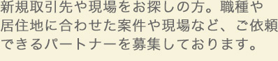 新規取引先や現場をお探しの方。職種や居住地に合わせた案件や現場など、ご依頼できるパートナーを募集しております